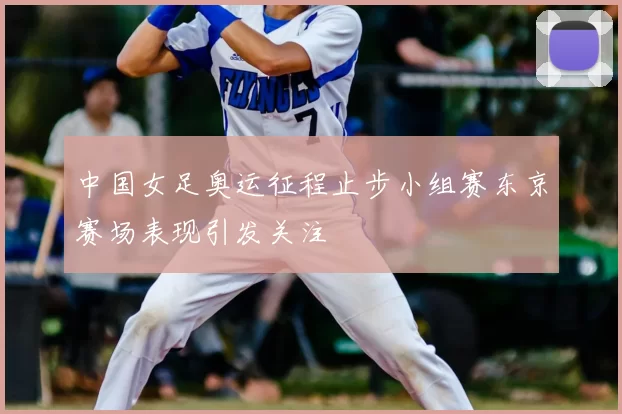 中国女足奥运征程止步小组赛东京赛场表现引发关注