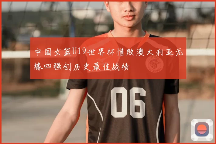 中国女篮U19世界杯惜败澳大利亚无缘四强创历史最佳战绩