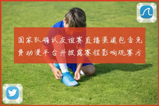 国家队确认友谊赛直播渠道包含免费动漫平台并披露赛程影响观赛方式