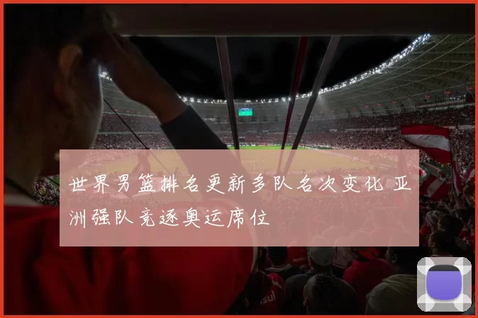 世界男篮排名更新多队名次变化 亚洲强队竞逐奥运席位