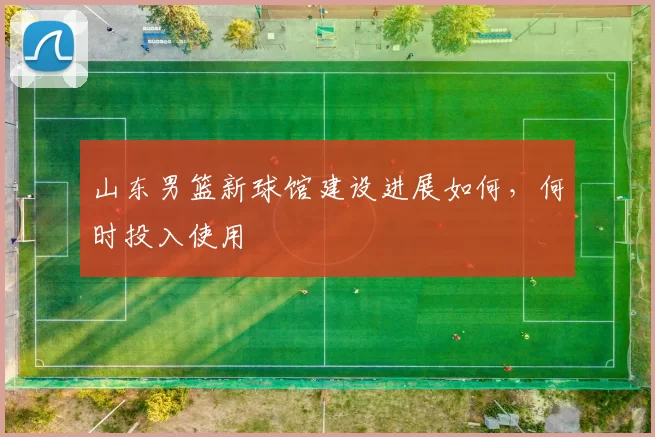 山东男篮新球馆建设进展如何，何时投入使用
