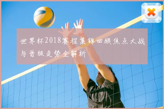 世界杯2018赛程集锦回顾焦点大战与晋级走势全解析