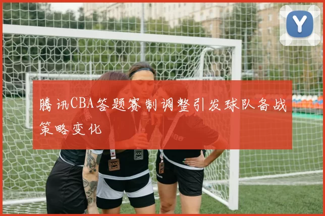 腾讯CBA答题赛制调整引发球队备战策略变化