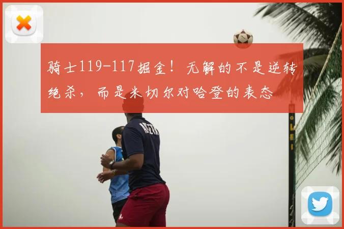 骑士119-117掘金！无解的不是逆转绝杀，而是米切尔对哈登的表态