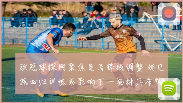 欧冠球探网聚焦皇马锋线调整 姆巴佩回归训练或影响下一场排兵布阵