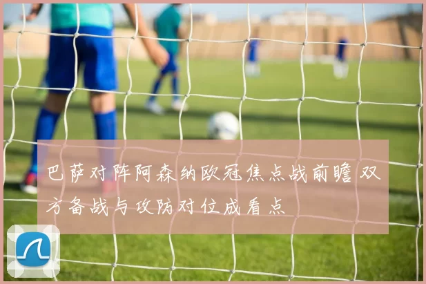 巴萨对阵阿森纳欧冠焦点战前瞻 双方备战与攻防对位成看点