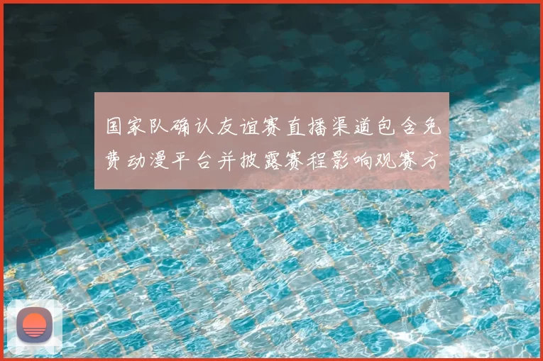 国家队确认友谊赛直播渠道包含免费动漫平台并披露赛程影响观赛方式
