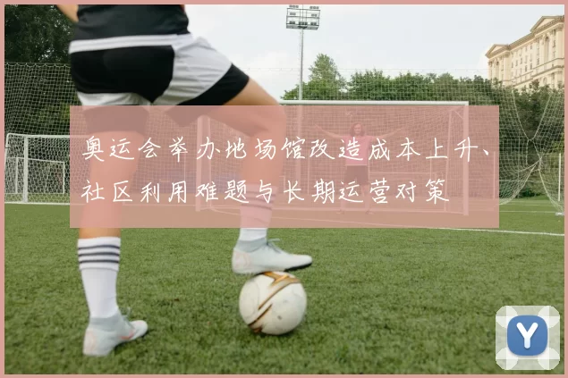 奥运会举办地场馆改造成本上升、社区利用难题与长期运营对策