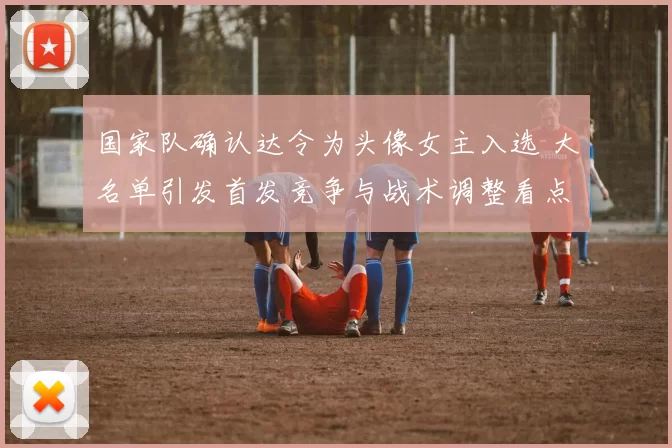 国家队确认达令为头像女主入选 大名单引发首发竞争与战术调整看点