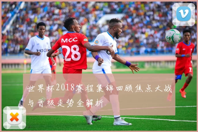 世界杯2018赛程集锦回顾焦点大战与晋级走势全解析