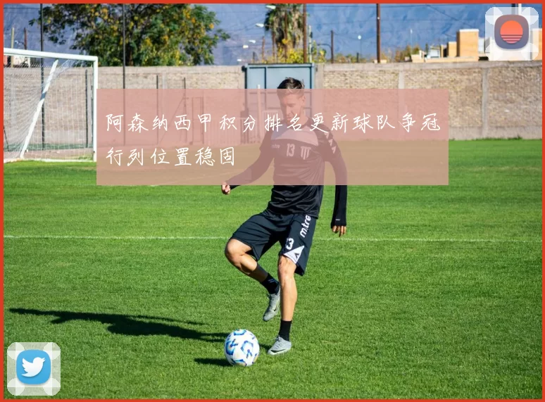 阿森纳西甲积分排名更新球队争冠行列位置稳固