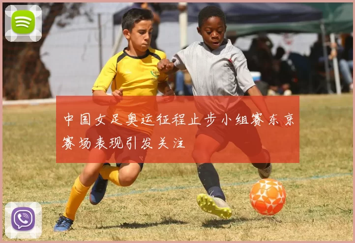 中国女足奥运征程止步小组赛东京赛场表现引发关注