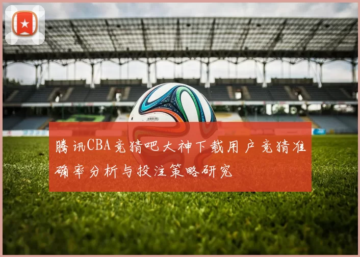 腾讯CBA竞猜吧大神下载用户竞猜准确率分析与投注策略研究