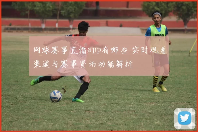 网球赛事直播app有哪些 实时观看渠道与赛事资讯功能解析