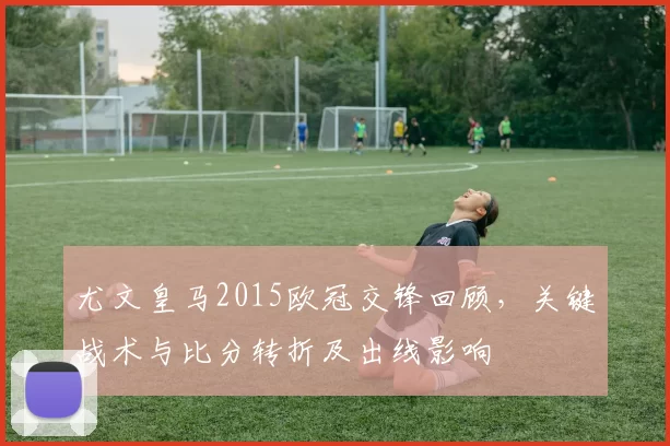 尤文皇马2015欧冠交锋回顾，关键战术与比分转折及出线影响