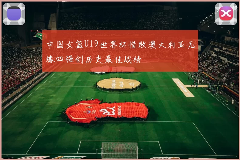 中国女篮U19世界杯惜败澳大利亚无缘四强创历史最佳战绩