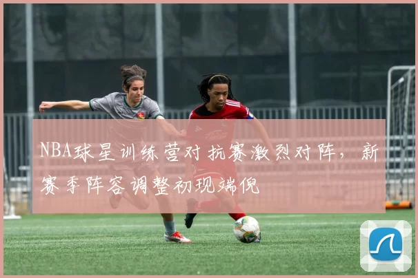 NBA球星训练营对抗赛激烈对阵，新赛季阵容调整初现端倪