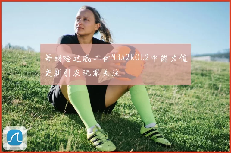 蒂姆哈达威二世NBA2KOL2中能力值更新引发玩家关注