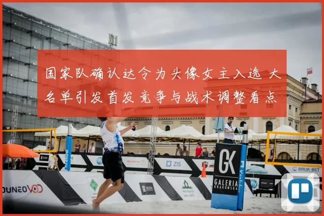 国家队确认达令为头像女主入选 大名单引发首发竞争与战术调整看点