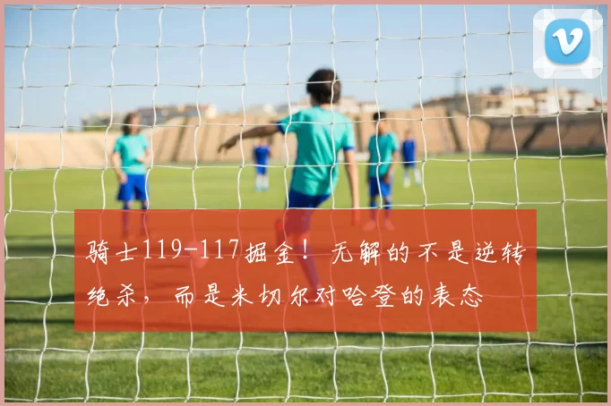 骑士119-117掘金！无解的不是逆转绝杀，而是米切尔对哈登的表态