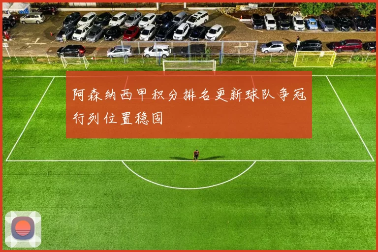 阿森纳西甲积分排名更新球队争冠行列位置稳固