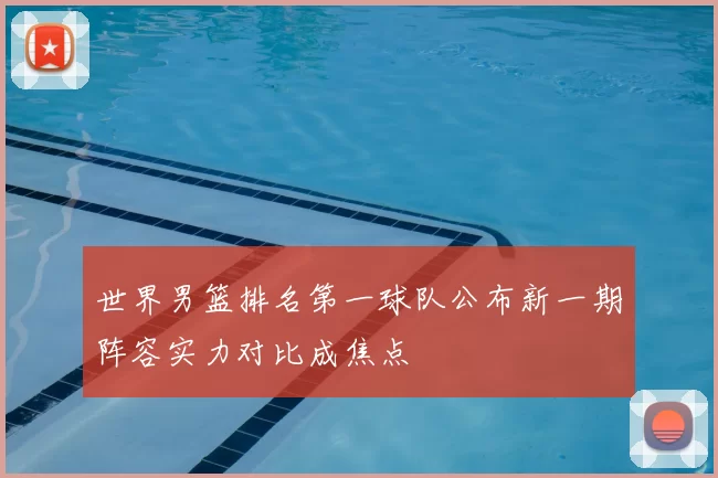 世界男篮排名第一球队公布新一期阵容实力对比成焦点