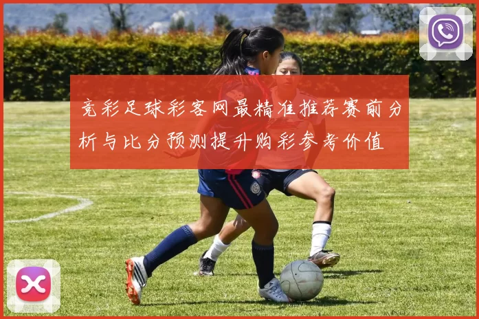 竞彩足球彩客网最精准推荐赛前分析与比分预测提升购彩参考价值