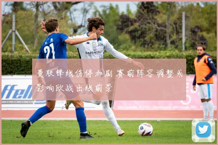 曼联锋线伤停加剧 赛前阵容调整或影响欧战出线前景
