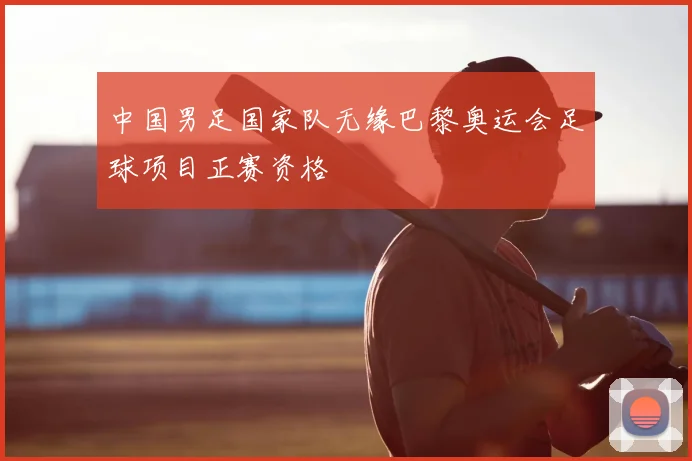 中国男足国家队无缘巴黎奥运会足球项目正赛资格