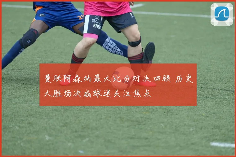 曼联阿森纳最大比分对决回顾 历史大胜场次成球迷关注焦点