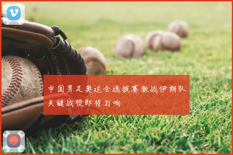 中国男足奥运会选拔赛激战伊朗队关键战役即将打响
