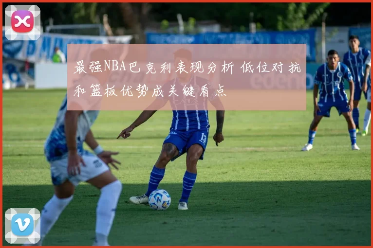 最强NBA巴克利表现分析 低位对抗和篮板优势成关键看点