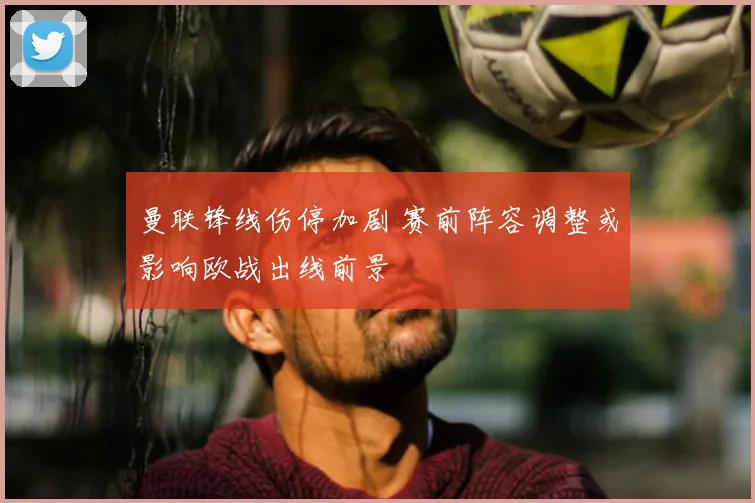 曼联锋线伤停加剧 赛前阵容调整或影响欧战出线前景