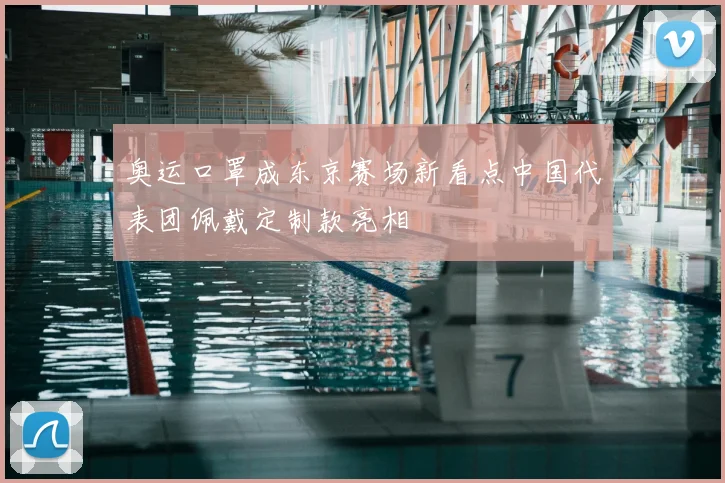 奥运口罩成东京赛场新看点中国代表团佩戴定制款亮相