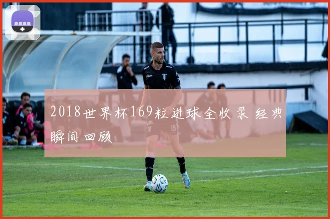 2018世界杯169粒进球全收录 经典瞬间回顾
