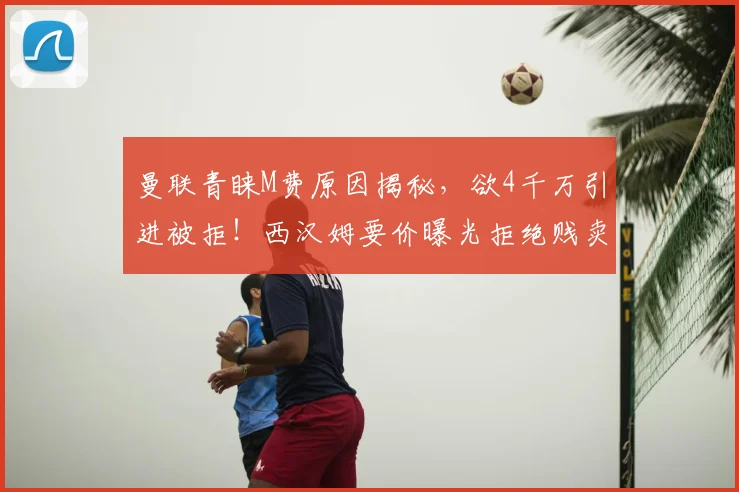 曼联青睐M费原因揭秘，欲4千万引进被拒！西汉姆要价曝光拒绝贱卖
