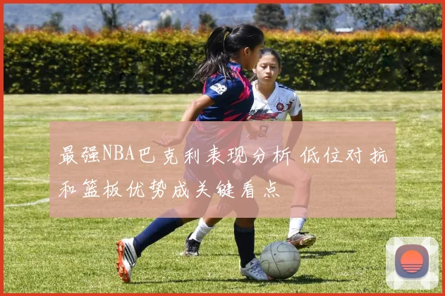 最强NBA巴克利表现分析 低位对抗和篮板优势成关键看点